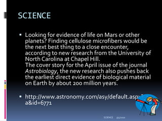 SCIENCELooking for evidence of life on Mars or other planets? Finding cellulose microfibers would be the next best thing to a close encounter, according to new research from the University of North Carolina at Chapel Hill.The cover story for the April issue of the journal Astrobiology, the new research also pushes back the earliest direct evidence of biological material on Earth by about 200 million years.http://www.astronomy.com/asy/default.aspx?c=a&id=67713/4/2010SCIENCE