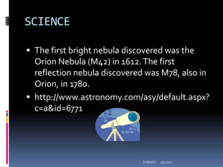 SCIENCEThe first bright nebula discovered was the Orion Nebula (M42) in 1612. The first reflection nebula discovered was M78, also in Orion, in 1780. http://www.astronomy.com/asy/default.aspx?c=a&id=67713/4/2010SCIENCE