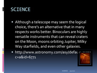 SCIENCEAlthough a telescope may seem the logical choice, there's an alternative that in many respects works better. Binoculars are highly versatile instruments that can reveal craters on the Moon, moons orbiting Jupiter, Milky Way starfields, and even other galaxies. http://www.astronomy.com/asy/default.aspx?c=a&id=67713/4/2010SCIENCE
