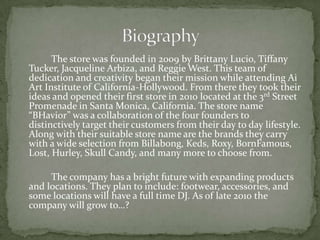 		The store was founded in 2009 by Brittany Lucio, Tiffany Tucker, Jacqueline Arbiza, and Reggie West. This team of dedication and creativity began their mission while attending Ai Art Institute of California-Hollywood. From there they took their ideas and opened their first store in 2010 located at the 3rd Street Promenade in Santa Monica, California. The store name “BHavior” was a collaboration of the four founders to distinctively target their customers from their day to day lifestyle. Along with their suitable store name are the brands they carry with a wide selection from Billabong, Keds, Roxy, BornFamous, Lost, Hurley, Skull Candy, and many more to choose from. 	The company has a bright future with expanding products and locations. They plan to include: footwear, accessories, and some locations will have a full time DJ. As of late 2010 the company will grow to…?            Biography 
