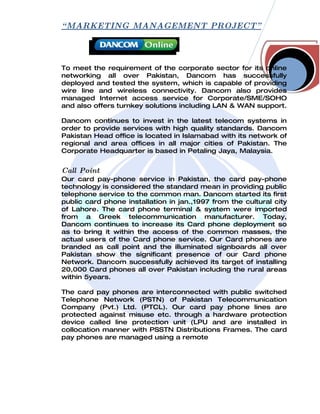 “ MARKETING MANAGEMENT PROJECT”



To meet the requirement of the corporate sector for its online
networking all over Pakistan, Dancom has successfully
deployed and tested the system, which is capable of providing
wire line and wireless connectivity. Dancom also provides
managed Internet access service for Corporate/SME/SOHO
and also offers turnkey solutions including LAN & WAN support.

Dancom continues to invest in the latest telecom systems in
order to provide services with high quality standards. Dancom
Pakistan Head office is located in Islamabad with its network of
regional and area offices in all major cities of Pakistan. The
Corporate Headquarter is based in Petaling Jaya, Malaysia.


Call Point
Our card pay-phone service in Pakistan, the card pay-phone
technology is considered the standard mean in providing public
telephone service to the common man. Dancom started its first
public card phone installation in jan.,1997 from the cultural city
of Lahore. The card phone terminal & system were imported
from a Greek telecommunication manufacturer. Today,
Dancom continues to increase its Card phone deployment so
as to bring it within the access of the common masses, the
actual users of the Card phone service. Our Card phones are
branded as call point and the illuminated signboards all over
Pakistan show the significant presence of our Card phone
Network. Dancom successfully achieved its target of installing
20,000 Card phones all over Pakistan including the rural areas
within 5years.

The card pay phones are interconnected with public switched
Telephone Network (PSTN) of Pakistan Telecommunication
Company (Pvt.) Ltd. (PTCL). Our card pay phone lines are
protected against misuse etc. through a hardware protection
device called line protection unit (LPU and are installed in
collocation manner with PSSTN Distributions Frames. The card
pay phones are managed using a remote
 