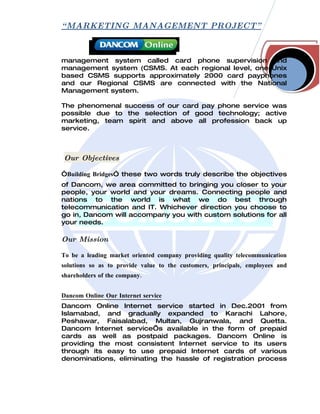 “ MARKETING MANAGEMENT PROJECT”



management system called card phone supervision and
management system (CSMS. At each regional level, one Unix
based CSMS supports approximately 2000 card payphones
and our Regional CSMS are connected with the National
Management system.

The phenomenal success of our card pay phone service was
possible due to the selection of good technology; active
marketing, team spirit and above all profession back up
service.



Our Objectives

“Building Bridges” these two words truly describe the objectives
of Dancom, we area committed to bringing you closer to your
people, your world and your dreams. Connecting people and
nations to the world is what we do best through
telecommunication and IT. Whichever direction you choose to
go in, Dancom will accompany you with custom solutions for all
your needs.

Our Mission

To be a leading market oriented company providing quality telecommunication
solutions so as to provide value to the customers, principals, employees and
shareholders of the company.


Dancom Online Our Internet service
Dancom Online Internet service started in Dec.2001 from
Islamabad, and gradually expanded to Karachi Lahore,
Peshawar, Faisalabad, Multan, Gujranwala, and Quetta.
Dancom Internet service’s available in the form of prepaid
cards as well as postpaid packages. Dancom Online is
providing the most consistent Internet service to its users
through its easy to use prepaid Internet cards of various
denominations, eliminating the hassle of registration process
 