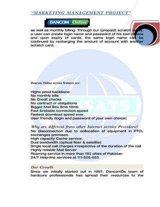 “ MARKETING MANAGEMENT PROJECT”



as well as monthly billing. Through our (prepaid) scratch cards,
a user can create login name and password of his own choice
and upon expiry of cards, the same login name can be
continued by recharging the amount of account with another
scratch card.




Dancom Online service features are:

Highs peed backbone
No monthly bills
No Credit checks
No contract or obligations
Bigger Mail Box 8mb 10mb
Fast &reliable connection speed
Fastest download speed ever.
User friendly (login and password of your own choice)

Why are different from other Internet service Providers?
No disconnection due to collocation of equipment in PTCL
exchanges premises.
High capacity Cache service.
Dual bandwidth (optical fiber & satellite)
Single local call charges irrespective of the duration of the call
Highly reliable Mail Server
Roaming service in more than 150 cities of Pakistan
24/7 Help-line services at 111-505-555


Our Growth
Since we initially started out in 1997, Dancom‘s team of
hardcore professionals has spread their resources to the
 