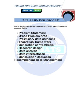 “ MARKETING MANAGEMENT PROJECT”




         THE RESEARCH PROCESS

In this section we will discuss each and every step of research
process that is:


 • Problem Statement
 • Broad Problem Area
 • Preliminary data gathering
 • Theoretical frame work
 • Generation of hypothesis
 • Research design
 • Data analysis
 • Data interpretation
 • Conclusion / Deduction
Recommendation to Management
 