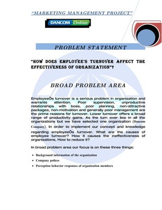 “ MARKETING MANAGEMENT PROJECT”




               PROBLEM STATEMENT

“How does employee’s turnover affect tHe
effectiveness of organization”?



            BROAD PROBLEM AREA

Employee’s turnover is a serious problem in organization and
warrants      attention.   Poor   supervision,  unproductive
relationships    with   boss,  poor  planning, non-attractive
packages, non-motivation and generally poor management are
the prime reasons for turnover. Lower turnover offers a broad
range of productivity gains. As the turn over lies in all the
organizations but we have selected one organization (Dancom
Company). In order to implement our concept and knowledge
regarding employee’s turnover. What are the causes of
employee turnover? How it causes the ineffectiveness of
organizations, How to reduce it?

In broad problem area our focus is on these three things:

• Background information of the organization
• Company polices
• Perception behavior responses of organization members
 