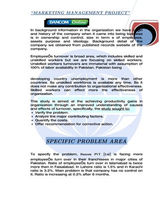 “ MARKETING MANAGEMENT PROJECT”



In background information in the organization we have origin
and history of the company when it came into being business
is in ownership and control. size in term s of employees,
assets purpose and ideology. Background detail of the
company we obtained from published records website of the
company.

Employee’s turnover is broad area, which includes skilled and
unskilled workers but we are focusing on skilled workers.
Unskilled workers turnovers are immaterial with assumption of
100% of labor availability in Pakistan. Pakistan being


developing country unemployment is more than other
countries. So unskilled workforce is available any time. So it
does not make any contribution to organizational effectiveness.
Skilled workers can effect more the effectiveness of
organization.

This study is aimed at the achieving productivity gains in
organization through an improved understanding of causes
and effects of turnover, specifically, the study sought to:
• Verify the problem.
• Analyze the major contributing factors.
• Quantify the costs.
• Offer recommendation for corrective action.




        SPECIFIC PROBLEM AREA

To specify the problem, Dancom PVT [Ltd] is facing more
employee’s turn over in their franchisees in major cities of
Pakistan. Ratio of employee’s turn over in Islamabad is twice
more then in Faisalabad. In Lahore ratio is 1.5% and in Karachi
ratio is 3.2%. Main problem is that company has no control on
it. Ratio is increasing at 0.2% after 6 months.
 