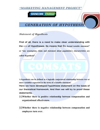 “ MARKETING MANAGEMENT PROJECT”




      GENERATION OF HYPOTHESIS

Statement of Hypothesis


First of all, there is a need to make clear understanding with

the term of Hypotheses. Its means that “A formal testable statement”

or “any assumption, claim and statement about population’s characteristics are

called Hypothesis”.




A hypothesis can be defined as a logically conjectured relationship between two or
more variables expressed in the form of a testable statement:
Here we have developed hypothesis statement on the basis of
our theoretical framework. And then we will try to proof these
statements.
(1)Whether there is positive relationship between compensation and
   organizational effectiveness.


(2)Whether there is negative relationship between compensation and
   employees turn over.
 