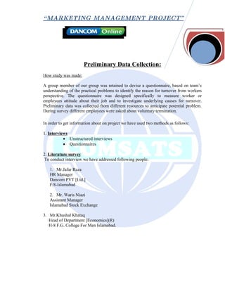 “ MARKETING MANAGEMENT PROJECT”




                      Preliminary Data Collection:
How study was made:

A group member of our group was retained to devise a questionnaire, based on team’s
understanding of the practical problems to identify the reason for turnover from workers
perspective. The questionnaire was designed specifically to measure worker or
employees attitude about their job and to investigate underlying causes for turnover.
Preliminary data was collected from different resources to anticipate potential problem.
During survey different employees were asked about voluntary termination.

In order to get information about on project we have used two methods as follows:

1. Interviews
           • Unstructured interviews
           • Questionnaires

2. Literature survey
 To conduct interview we have addressed following people:

   1. Mr.Jafar Raza
   HR Manager
   Dancom PVT [Ltd.]
   F/8-Islamabad

   2. Mr. Waris Niazi
   Assistant Manager
   Islamabad Stock Exchange

3. Mr.Khushal Khataq
   Head of Department [Economics](R)
   H-8 F.G. College For Men Islamabad.
 