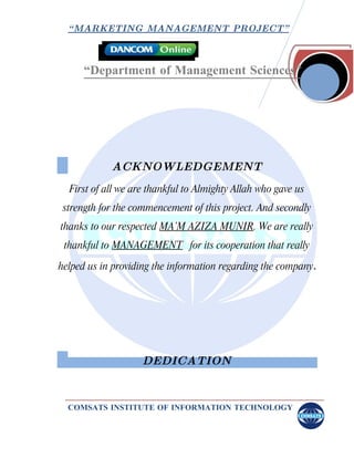 “ MARKETING MANAGEMENT PROJECT”



     “Department of Management Sciences”




            ACKNOWLEDGEMENT
  First of all we are thankful to Almighty Allah who gave us
 strength for the commencement of this project. And secondly
thanks to our respected MA’M AZIZA MUNIR. We are really
 thankful to MANAGEMENT for its cooperation that really

helped us in providing the information regarding the company.




                   DEDICATION


  COMSATS INSTITUTE OF INFORMATION TECHNOLOGY
 