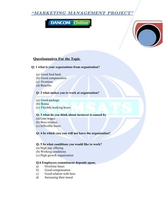 “ MARKETING MANAGEMENT PROJECT”




 Questionnaires For the Topic

Q: 1 what is your expectations from organization?

   (a) Good feed back
   (b) Good compensation
   (c) Overtime
   (d) Benefits

   Q: 2 what makes you to work at organization?

   (a) Good package
   (b) Bonus
   (c) Flexible working hours

   Q; 3 what do you think about turnover is caused by
   (a) Less wages
   (b) Boss relation
   (c) Inflexible hours

   Q: 4 In which case you will not leave the organization?


   Q: 5 In what conditions you would like to work?
   (a) High pay offering
   (b) Working conditions
   (c) High growth organization

   Q:6 Employees commitment depends upon;
   a)   Overtime bases
   b)   Good compensation
   c)   Good relation with boss
   d)   Increasing their moral
 