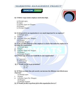 “ MARKETING MANAGEMENT PROJECT”




Q: 13 Better wages makes employee motivation high.

   (a) Strongly agree
   (b) Agree
   (c) Neither Agree nor Disagree
   (d) Disagree
   (e) Strongly disagree


Q: 14 Job growth in an organization is very much important for an employee?
    (a) Strongly agree
α (b)Agree
β (c)Neither Agree Nor Disagree
    (d) Disagree
    (e) Strongly disagree
Q: 15 Do you think Behavior of the employer is a factor that motivates employees to
be within the organization?
    (a) Strongly agree
χ (b)Agree
δ (c)Neither Agree Nor Disagree
    (d) Disagree
    (e) Strongly disagree
Q:16 Which type of boss you would like in your organization?

   (a) Autocratic
   (b) Motivational
    (c) Democratic
Q: 17 Would you like to get promotion?
             (a) Yes
             (b) No

Q: 18 What you think that, job security can increase the efficiency and effectiveness
of person?
     (a) Strongly agree
ε    (b)Agree
φ (c)Neither Agree Nor Disagree
     (d) Disagree
     (e) Strongly disagree
Q: 19 Would you like to perform job in this organization forever?
 