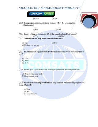 “ MARKETING MANAGEMENT PROJECT”



                  (a) Yes                (b)No

Q; 20 Does proper compensation and bonuses effect the organization
    Effectiveness?

                 (a)Yes                       (b) No

Q;21 Does working environment effect the organization effectiveness?
                (a) Yes                         (b) No
Q: 22 Does motivation play important role in turnover?

   (a) Yes                               (b)No
   (c) Neither yes nor no


Q: 23 To what extent organization effectiveness increases when turn over rate is
low?

   (a) 25%
   (b) 50 %
   (d) 75 %


Q:24 What is your opinion about the leaving organization, when organization?

   (a) Does not pay you fairly
   (b) Discriminate you


Q: 25 Better environment provided to an organization will cause employee work
more efficiently.

      (a) Yes
      (b) No
      (c) Do not know
 