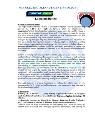 “ MARKETING MANAGEMENT PROJECT”



                       Literature Review
Reason of literature survey
The purpose of this literature survey is to allocate the important variables of our existing
problem I-e “ How does employee’s turnover affect the effectiveness of
organization”. With the help of these variables we a can assess the variables related to
our problem for structuring theoretical framework. This survey includes the situation
which had occurred in past with others companies and how those companies deal with
these variable means how they solved different problems.
manager. Asking employees why they are leaving is generally not a good way to find the
real reason behind their departure. Instead of evaluating employee satisfaction according
to exit interviews, pay attention to the turnover rate. High turnover is the key indicator of
employee dissatisfaction. It takes a lot of effort and risk for an employee to change jobs.
Resigning is the loudest statement they can make to tell you that your management skills
are lacking.

Commit to making every employee feel worthwhile, respected, and revered. You must
not be too busy working in your business to recognize the importance of each and every
one of your employees. One of the Jim Moran Institute's entrepreneurial clients was also
his company's primary salesperson. Because of the huge amount of time he spent selling,
he never had enough time to make his fifteen employees really feel needed and,
consequently, the company experienced high turnover.
Employees can quickly feel less than respected by either abusive bosses or bosses who
are just too busy to give the requisite care. One of the things you can do to help is to
occasionally, tell employees how much you appreciate them. Even better is to tell your
whole company how certain employees have really made a difference. Another thing that
really helps is to make sure you go around and ask employees how they are doing. It all
just boils down to making each and every employee feel worthwhile.

Employee turnover is a good benchmark to evaluate the effectiveness of your
management style. If you are seeing high turnover, your management style may need to
be significantly overhauled.

References#4
Binning, J.F., & Barrett, G.V. (1989). Validity of personnel decisions: A conceptual
analysis of the inferential and evidential bases. Journal of Applied Psychology, 74,
478-494.
An Innovative Approach for Cost-effective Turnover Reduction By John F. Binning,
Ph.D., and Anthony J. Adorno, M.S.Human Resource Group- Bloomington, IL
Turnover costs for many organizations are unacceptably high. When the direct and
indirect costs associated with employee separation, replacement, and training are
 