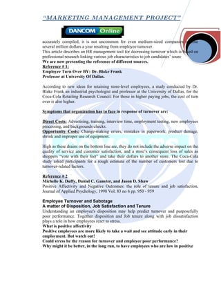 “ MARKETING MANAGEMENT PROJECT”



accurately compiled, it is not uncommon for even medium-sized companies to lose
several million dollars a year resulting from employee turnover.
This article describes an HR management tool for decreasing turnover which is based on
professional research linking various job characteristics to job candidates’ sourc
We are now presenting the reference of different sources.
Reference # 1:
Employee Turn Over BY: Dr. Blake Frank
Professor at University Of Dallas.

According to new ideas for retaining store-level employees, a study conducted by Dr.
Blake Frank an industrial psychologist and professor at the University of Dallas, for the
Coca-Cola Retailing Research Council. For those in higher paying jobs, the cost of turn
over is also higher.

Symptoms that organization has to face in response of turnover are:

Direct Costs: Advertising, training, interview time, employment testing, new employees
processing, and backgrounds checks.
Opportunity Costs: Change-making errors, mistakes in paperwork, product damage,
shrink and improper use of equipment.

High as these drains on the bottom line are, they do not include the adverse impact on the
quality of service and customer satisfaction, and a store’s consequent loss of sales as
shoppers “vote with their feet” and take their dollars to another store. The Coca-Cola
study asked participants for a rough estimate of the number of customers lost due to
turnover-related factors.

Reference # 2
Michelle K. Duffy, Daniel C. Ganster, and Jason D. Shaw
Positive Affectivity and Negative Outcomes: the role of tenure and job satisfaction,
Journal of Applied Psychology, 1998 Vol. 83 no 6 pp. 950 - 959

Employee Turnover and Sabotage
A matter of Disposition, Job Satisfaction and Tenure
Understanding an employee's disposition may help predict turnover and purposefully
poor performance. Together disposition and Job tenure along with job dissatisfaction
plays a role in how employees react to stress.
What is positive affectivity
Positive employees are more likely to take a wait and see attitude early in their
employment. But watch out!
Could stress be the reason for turnover and employee poor performance?
Why might it be better, in the long run, to have employees who are low in positive
 
