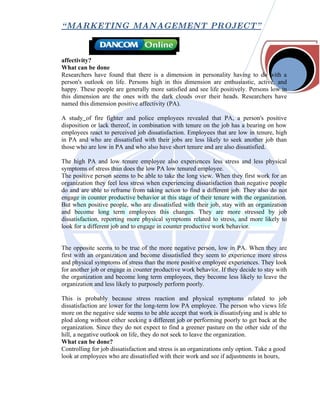 “ MARKETING MANAGEMENT PROJECT”



affectivity?
What can be done
Researchers have found that there is a dimension in personality having to do with a
person's outlook on life. Persons high in this dimension are enthusiastic, active, and
happy. These people are generally more satisfied and see life positively. Persons low in
this dimension are the ones with the dark clouds over their heads. Researchers have
named this dimension positive affectivity (PA).

A study of fire fighter and police employees revealed that PA, a person's positive
disposition or lack thereof, in combination with tenure on the job has a bearing on how
employees react to perceived job dissatisfaction. Employees that are low in tenure, high
in PA and who are dissatisfied with their jobs are less likely to seek another job than
those who are low in PA and who also have short tenure and are also dissatisfied.

The high PA and low tenure employee also experiences less stress and less physical
symptoms of stress than does the low PA low tenured employee.
The positive person seems to be able to take the long view. When they first work for an
organization they feel less stress when experiencing dissatisfaction than negative people
do and are able to reframe from taking action to find a different job. They also do not
engage in counter productive behavior at this stage of their tenure with the organization.
But when positive people, who are dissatisfied with their job, stay with an organization
and become long term employees this changes. They are more stressed by job
dissatisfaction, reporting more physical symptoms related to stress, and more likely to
look for a different job and to engage in counter productive work behavior.


The opposite seems to be true of the more negative person, low in PA. When they are
first with an organization and become dissatisfied they seem to experience more stress
and physical symptoms of stress than the more positive employee experiences. They look
for another job or engage in counter productive work behavior. If they decide to stay with
the organization and become long term employees, they become less likely to leave the
organization and less likely to purposely perform poorly.

This is probably because stress reaction and physical symptoms related to job
dissatisfaction are lower for the long-term low PA employee. The person who views life
more on the negative side seems to be able accept that work is dissatisfying and is able to
plod along without either seeking a different job or performing poorly to get back at the
organization. Since they do not expect to find a greener pasture on the other side of the
hill, a negative outlook on life, they do not seek to leave the organization.
What can be done?
Controlling for job dissatisfaction and stress is an organizations only option. Take a good
look at employees who are dissatisfied with their work and see if adjustments in hours,
 