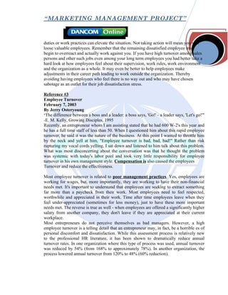 “ MARKETING MANAGEMENT PROJECT”



duties or work practices can elevate the situation. Not taking action will mean you will
loose valuable employees. Remember that the remaining dissatisfied employee may
begin to overreact and actually work against you. If you have high turnover among sales
persons and other such jobs even among your long term employees you had better take a
hard look at how employees feel about their supervision, work rules, work environment
and the organization as a whole. It may even be better to help employees make
adjustments in their career path leading to work outside the organization. Thereby
avoiding having employees who feel there is no way out and who may have chosen
sabotage as an outlet for their job dissatisfaction stress.

Reference #3
Employee Turnover
February 7, 2003
By Jerry Osteryoung
"The difference between a boss and a leader: a boss says, 'Go!' - a leader says, 'Let's go!'"
-E. M. Kelly, Growing Disciples, 1995
Recently, an entrepreneur whom I am assisting stated that he had 600 W-2's this year and
he has a full time staff of less than 50. When I questioned him about this rapid employee
turnover, he said it was the nature of the business. At this point I wanted to throttle him
by the neck and yell at him, "Employee turnover is bad, bad, bad!" Rather than risk
rupturing my vocal cords yelling, I sat down and listened to him talk about this problem.
What was most disconcerting about the conversation was that he thought the problem
was systemic with today's labor pool and took very little responsibility for employee
turnover in his own management style. Compensation is also caused the employees
Turnover and reduce the effectiveness.

Most employee turnover is related to poor management practices. Yes, employees are
working for wages, but, more importantly, they are working to have their non-financial
needs met. It's important to understand that employees are seeking to extract something
far more than a paycheck from their work. Most employees need to feel respected,
worthwhile and appreciated in their work. Time after time employees leave when they
feel under-appreciated (sometimes for less money), just to have these more important
needs met. The reverse is true as well - when employees are offered a significantly higher
salary from another company, they don't leave if they are appreciated at their current
workplace.
Most entrepreneurs do not perceive themselves as bad managers. However, a high
employee turnover is a telling detail that an entrepreneur may, in fact, be a horrible es of
personal discomfort and dissatisfaction. While this assessment process is relatively new
to the professional HR literature, it has been shown to dramatically reduce annual
turnover rates. In one organization where this type of process was used, annual turnover
was reduced by 54% (from 168% to approximately 78%). In another organization, the
process lowered annual turnover from 120% to 48% (60% reduction).
 