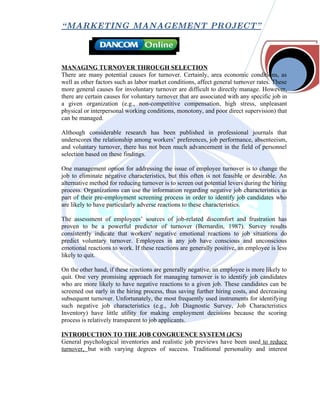 “ MARKETING MANAGEMENT PROJECT”



MANAGING TURNOVER THROUGH SELECTION
There are many potential causes for turnover. Certainly, area economic conditions, as
well as other factors such as labor market conditions, affect general turnover rates. These
more general causes for involuntary turnover are difficult to directly manage. However,
there are certain causes for voluntary turnover that are associated with any specific job in
a given organization (e.g., non-competitive compensation, high stress, unpleasant
physical or interpersonal working conditions, monotony, and poor direct supervision) that
can be managed.

Although considerable research has been published in professional journals that
underscores the relationship among workers’ preferences, job performance, absenteeism,
and voluntary turnover, there has not been much advancement in the field of personnel
selection based on these findings.

One management option for addressing the issue of employee turnover is to change the
job to eliminate negative characteristics, but this often is not feasible or desirable. An
alternative method for reducing turnover is to screen out potential levers during the hiring
process. Organizations can use the information regarding negative job characteristics as
part of their pre-employment screening process in order to identify job candidates who
are likely to have particularly adverse reactions to these characteristics.

The assessment of employees’ sources of job-related discomfort and frustration has
proven to be a powerful predictor of turnover (Bernardin, 1987). Survey results
consistently indicate that workers' negative emotional reactions to job situations do
predict voluntary turnover. Employees in any job have conscious and unconscious
emotional reactions to work. If these reactions are generally positive, an employee is less
likely to quit.

On the other hand, if these reactions are generally negative, an employee is more likely to
quit. One very promising approach for managing turnover is to identify job candidates
who are more likely to have negative reactions to a given job. These candidates can be
screened out early in the hiring process, thus saving further hiring costs, and decreasing
subsequent turnover. Unfortunately, the most frequently used instruments for identifying
such negative job characteristics (e.g., Job Diagnostic Survey, Job Characteristics
Inventory) have little utility for making employment decisions because the scoring
process is relatively transparent to job applicants.

INTRODUCTION TO THE JOB CONGRUENCE SYSTEM (JCS)
General psychological inventories and realistic job previews have been used to reduce
turnover, but with varying degrees of success. Traditional personality and interest
 