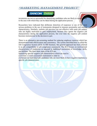“ MARKETING MANAGEMENT PROJECT”



inventories are not as successful for identifying candidates who are likely to turnover due
to the ease with which they can be faked during the application process.

Researchers have indicated that deliberate distortion of responses is one of the most
serious problems in the use of instruments designed to measure personality and interest
characteristics. Similarly, realistic job previews are not effective with some job seekers
who are highly motivated to gain employment, because they ignore the negative job
characteristics during the application process, but over time the negative job content
becomes instrumental in the decision to quit.

There is an alternative pre-screening method for reducing employee turnover which has
demonstrated both effectiveness and consistency. The system described here is called the
Job Congruence System (JCS). In HR literature, this general approach has been referred
to as job compatibility or job congruence assessment. The JCS focuses on motivational
characteristics of employees as opposed to traditional assessment of knowledge, skills,
and abilities. The three basic steps of the JCS are,
Identifying specific negative job characteristics which are used to
(2) Create a custom assessment instrument in order to
(3) Screen out individual job candidates who are most likely to have negative reactions to
specific job characteristics.
 
