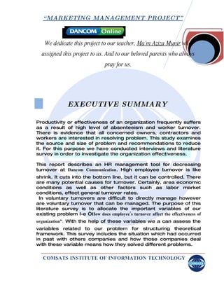 “ MARKETING MANAGEMENT PROJECT”



    We dedicate this project to our teacher, Ma’m Aziza Munir who
  assigned this project to us. And to our beloved parents who always
                                pray for us.




              EXECUTIVE SUMMARY

Productivity or effectiveness of an organization frequently suffers
as a result of high level of absenteeism and worker turnover.
There is evidence that all concerned owners, contractors and
workers are interested in resolving problem. This study examines
the source and size of problem and recommendations to reduce
it. For this purpose we have conducted interviews and literature
survey in order to investigate the organization effectiveness.

This report describes an HR management tool for decreasing
turnover at Dancom Communication. High employee turnover is like
shrink. It cuts into the bottom line, but it can be controlled. There
are many potential causes for turnover. Certainly, area economic
conditions as well as other factors such as labor market
conditions, effect general turnover rates.
  In voluntary turnovers are difficult to directly manage however
are voluntary turnover that can be managed. The purpose of this
literature survey is to allocate the important variables of our
existing problem I-e “How does employee’s turnover affect the effectiveness of
organization”. With the help of these variables we a can assess the
variables related to our problem for structuring theoretical
framework. This survey includes the situation which had occurred
in past with others companies and how those companies deal
with these variable means how they solved different problems.


   COMSATS INSTITUTE OF INFORMATION TECHNOLOGY
 