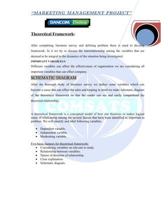 “ MARKETING MANAGEMENT PROJECT”




Theoretical Framework:

After completing literature survey and defining problem there is need to develop
framework. In it we try to discuss the interrelationship among the variables that are
deemed to be integral to the dynamics of the situation being investigated.
IMPORTANT VARIABLELS:
Different variables can affect the effectiveness of organization we are considering all
important variables that can effect company.

SCHEMATIC DIAGRAM
After the thorough study of literature survey we deduct some variables which can
become a cause that can effect the sales and keeping in mind we make schematic diagram
of the theoretical framework so that the reader can see and easily comprehend the
theorized relationship.



A theoretical framework is a conceptual model of how one theorizes or makes logical
sense of relationship among the several factors that have been identified as important to
problem. We will identify and label following variables.

   •   Dependent variable.
   •   Independent variable.
   •   Moderating variable.

Five basic features for theoretical framework:
   • Considering variables on relevant to study.
   • Relationship between variables.
   • Nature of direction of relationship.
   • Clear explanation.
   • Schematic diagram.
 