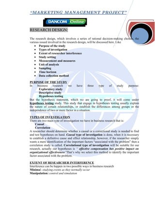 “ MARKETING MANAGEMENT PROJECT”



RESEARCH DESIGN:

The research design, which involves a series of rational decision-making choices, the
various issued involved in the research design, will be discussed here. Like
    • Purpose of the study
    • Types of investigation
    • Extent of researcher interference
    • Study setting
    • Measurement and measures
    • Unit of analysis
    • Sampling
    • Time horizon
    • Data collection method

PURPOSE OF THE STUDY
In    business    research     we     have      three   type    of   study    purpose:
       Exploratory study
       Descriptive study
       Hypotheses testing
But the hypothesis statement, which we are going to proof, it will come under
hypotheses testing study. This study that engage in hypotheses testing usually explain
the nature of certain relationships, or establish the differences among groups or the
independence of two or more factor in a situation.

TYPES OF INVESTIGATION
There are two main type of investigation we have in business research that is:
     Causal
     Correlation
A researcher should determine whether a causal or a correctional study is needed to find
and test hypotheses on hand. Causal type of investigation is done, when it is necessary
to establish a definitive cause and effect relationship, however, if the researcher simply
wants a mere identification of the important factors “associated with the problem” then a
correlation study is called. Correlational type of investigation will be suitable for our
research, actually our hypotheses is “ effective compensation has positive impact on
organizational effectiveness”That’s why we select this method to identify the important
factor associated with the problem.

EXTENT OF RESEARCHER INTERFERENCE
Interference can be happen in two possible ways in business research
Minimal: studying events as they normally occur
Manipulation: control and simulation
 