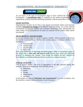 “ MARKETING MANAGEMENT PROJECT”



As you know, in the type of investigation stage we have selected the correlational
investigation. A correlational study is conducted in the natural environment of the
organization, with the researcher interfering minimally with the normal flow of work.

STUDY SETTING
Organizational research can be done in the natural environment where work proceeds
normally (noncontrived settings) or in artificial, contrived settings. As we have selected
correlational investigation method with minimum interference, then automatically our
study setting will be noncontrived. Its mean our research will be conduct under natural
environment.

MEASUREMENT AND MEASURES
In business research, there is a need to measure variable, which is present in theoretical
framework to test hypotheses. We have four scaling options to measure variable to test
hypotheses.
        • Nominal scale
        • Ordinal scale
        • Interval scale
        • Ratio scale
Each scale method has its advantage and disadvantages. What we are going to apply in
our project that is ratio scale and interval scale because these scales give maximum
accuracy in measuring the variable. Even though the method we have selected for
investigation is correlational that provide less accuracy as compare to causal.


UNIT OF ANALYSIS
Unit of analysis means “ the level of aggregation of the data collected during data
analysis”. In business research the unit of analysis can be
        • Individuals
        • Dyads
        • Groups
        • Organizations
        • Divisions
In this project we selected”individuals and organizational” as a unit of analysis, and
this selection is match with the definition of unit of analysis.
 