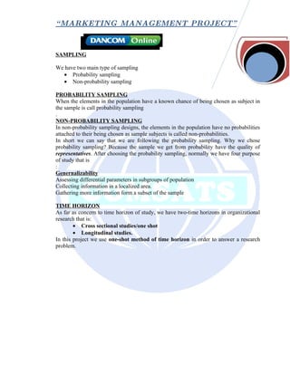 “ MARKETING MANAGEMENT PROJECT”



SAMPLING

We have two main type of sampling
  • Probability sampling
  • Non-probability sampling

PROBABILITY SAMPLING
When the elements in the population have a known chance of being chosen as subject in
the sample is call probability sampling
.
NON-PROBABILITY SAMPLING
In non-probability sampling designs, the elements in the population have no probabilities
attached to their being chosen as sample subjects is called non-probabilities.
In short we can say that we are following the probability sampling. Why we chose
probability sampling? Because the sample we get from probability have the quality of
representatives. After choosing the probability sampling, normally we have four purpose
of study that is
:
Genernalizability
Assessing differential parameters in subgroups of population
Collecting information in a localized area.
Gathering more information form a subset of the sample

TIME HORIZON
As far as concern to time horizon of study, we have two-time horizons in organizational
research that is:
        • Cross sectional studies/one shot
        • Longitudinal studies.
In this project we use one-shot method of time horizon in order to answer a research
problem.
 