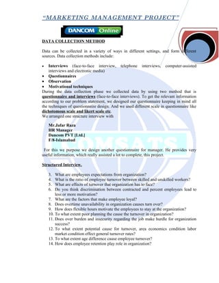 “ MARKETING MANAGEMENT PROJECT”



DATA COLLECTION METHOD

Data can be collected in a variety of ways in different settings, and form different
sources. Data collection methods include:

•   Interviews (face-to-face interview, telephone interviews, computer-assisted
    interviews and electronic media)
• Questionnaires
• Observation
• Motivational techniques
During the data collection phase we collected data by using two method that is
questionnaire and interviews (face-to-face interviews). To get the relevant information
according to our problem statement, we designed our questionnaire keeping in mind all
the techniques of questionnaire design. And we used different scale in questionnaire like
dichotomous scale and likert scale etc.
We arranged one structure interview with

    Mr.Jafar Raza
    HR Manager
    Dancom PVT [Ltd.]
    F/8-Islamabad

 For this we purpose we design another questionnaire for manager. He provides very
useful information, which really assisted a lot to complete, this project.

Structured Interview.

    3.  What are employees expectations from organization?
    4.  What is the ratio of employee turnover between skilled and unskilled workers?
    5.  What are effects of turnover that organization has to face?
    6.  Do you think discrimination between contracted and percent employees lead to
        less or more motivation?
    7. What are the factors that make employee loyal?
    8. Does overtime unavailability in organization causes turn over?
    9. How does flexible hours motivate the employees to stay at the organization?
    10. To what extent poor planning the cause the turnover in organization?
    11. Does over burden and insecurity regarding the job make hurdle for organization
        success?
    12. To what extent potential cause for turnover, area economics condition labor
        market condition effect general turnover rates?
    13. To what extent age difference cause employee turnover?
    14. How does employee retention play role in organization?
 