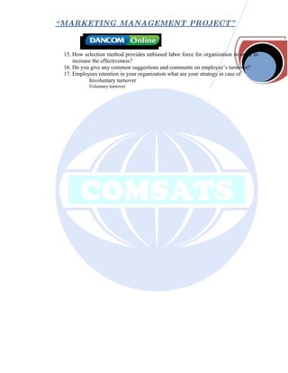 “ MARKETING MANAGEMENT PROJECT”



 15. How selection method provides unbiased labor force for organization in order to
     increase the effectiveness?
 16. Do you give any common suggestions and comments on employee’s turnover?
 17. Employees retention in your organization what are your strategy in case of
            Involuntary turnover
           Voluntary turnover
 