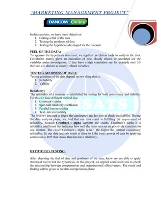 “ MARKETING MANAGEMENT PROJECT”




In data analysis, we have three objectives:
    1. Getting a feel of the data
    2. Testing the goodness of data
    3. Testing the hypotheses developed for the research

FEEL OF THE DATA:
To approve the hypothesis statement, we applied correlation tools to analysis the data.
Correlation matrix gives an indication of how closely related or unrelated are the
variables under investigation. If they have a high correlation say for example over 0.5
then we will declare as closely related variables
.
TESTING GOODNESS OF DATA:
Testing goodness of the data depend on two thing that is:
    1. Reliability
    2. Validity

Reliability:
The reliability of a measure is established by testing for both consistency and stability.
For this we have different method like;
    1. Cronbach’s alpha
    2. Split-half reliability coefficient
    3. Parallel form reliability
    4. Test –retest reliability
The first two are used to check the consistency and last two to check the stability. During
the data analysis phase, we find that our data result is fulfilling the requirement of
reliability, because Cronbach’s alpha supports the results. Cronbach’s alpha is a
reliability coefficient that indicates how well the items in a set are positively correlated to
one another. The closer Cronbach’s alpha is to 1 the higher the internal consistency
reliability. So our data analysis result is close to 1 the exact answer of data by applying
correlation is 0.85 that shows that data have reliability.



HYPOTHESIS TESTING:

After checking the feel of data and goodness of the data, know we are able to apply
statistical tool to test the hypothesis. In this project, we applied correlation tool to check
the relationship between compensation and organizational effectiveness. The result and
finding will be given in the data interpretation phase
 