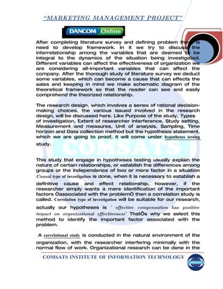 “ MARKETING MANAGEMENT PROJECT”



After completing literature survey and defining problem there is
need to develop framework. In it we try to discuss the
interrelationship among the variables that are deemed to be
integral to the dynamics of the situation being investigated.
Different variables can affect the effectiveness of organization we
are considering all-important variables that can affect the
company. After the thorough study of literature survey we deduct
some variables, which can become a cause that can effects the
sales and keeping in mind we make schematic diagram of the
theoretical framework so that the reader can see and easily
comprehend the theorized relationship.

The research design, which involves a series of rational decision-
making choices, the various issued involved in the research
design, will be discussed here. Like Purpose of the study, Types
of investigation, Extent of researcher interference, Study setting,
Measurement and measures, Unit of analysis, Sampling, Time
horizon and Data collection method but the hypothesis statement,
which we are going to proof, it will come under hypotheses testing
study.


This study that engage in hypotheses testing usually explain the
nature of certain relationships, or establish the differences among
groups or the independence of two or more factor in a situation
Causal type of investigation is done, when it is necessary to establish a
definitive cause and effect relationship, however, if the
researcher simply wants a mere identification of the important
factors “associated with the problem” then a correlation study is
called. Correlation type of investigation will be suitable for our research,
actually our hypotheses is “ effective compensation has positive
impact on organizational effectiveness” That’s why we select this
method to identify the important factor associated with the
problem.

A correlational study is conducted in the natural environment of the
organization, with the researcher interfering minimally with the
normal flow of work. Organizational research can be done in the

   COMSATS INSTITUTE OF INFORMATION TECHNOLOGY
 