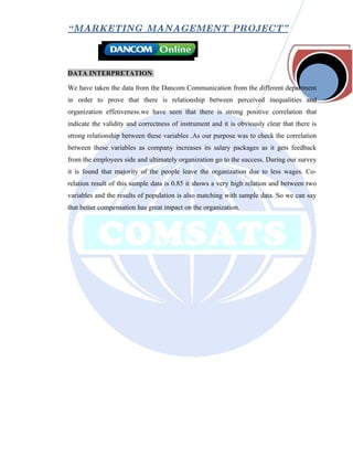 “ MARKETING MANAGEMENT PROJECT”



DATA INTERPRETATION:

We have taken the data from the Dancom Communication from the different department
in order to prove that there is relationship between perceived inequalities and
organization effetiveness.we have seen that there is strong positive correlation that
indicate the validity and correctness of instrument and it is obviously clear that there is
strong relationship between these variables .As our purpose was to check the correlation
between these variables as company increases its salary packages as it gets feedback
from the employees side and ultimately organization go to the success. During our survey
it is found that majority of the people leave the organization due to less wages. Co-
relation result of this sample data is 0.85 it shows a very high relation and between two
variables and the results of population is also matching with sample data. So we can say
that better compensation has great impact on the organization.
 
