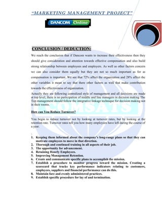 “ MARKETING MANAGEMENT PROJECT”




CONCLUSION / DEDUCTION:
We reach the conclusion that if Dancom wants to increase their effectiveness then they
should give consideration and attention towards effective compensation and also build
strong relationship between employees and employers. As well as other factors concern
we can also consider them equally but they are not so much important as for as
compensation is important. We see that 72% affect the organization and 28% affect the
other variables it mean to say that there other factors as well that make contribution
towards the effectiveness of organization.
Actually they are following centralized style of management and all decisions are made
at top level, there is no participation of middle and line managers in decision making The
Top management should follow the integrative linkage technique for decision making not
in their rooms.

How can You Reduce Turnover?

You begin to reduce turnover not by looking at turnover rates, but by looking at the
retention rate. Turnover rates tell you how many employees have left during the course of
a year.

:
1. Keeping them informed about the company’s long-range plans so that they can
   motivate employees to move in that direction.
2. Thorough and continued training in all aspects of their job.
3. The opportunity for advancement.
4. Retaining Hourly Employees.
5. Improving Management Retention.
6. Create and communicate specific plans to accomplish the mission.
7. Establish a procedure to monitor progress toward the mission. Creating a
   scorecard that tracks key performance indicators relating to customers,
   employees, suppliers and financial performance can do this.
8. Maintain fare and evenly administered practices.
9. Establish specific procedure for lay of and termination.
 