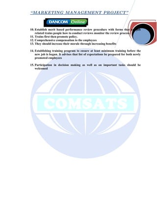 “ MARKETING MANAGEMENT PROJECT”



10. Establish merit based performance review procedure with forms that are job
    related trains people how to conduct reviews monitor the review process.
11. Trains first then promote policy.
12. Comprehensive compensation to the employees
13. They should increase their morale through increasing benefits

14. Establishing training program to ensure at least minimum training before the
    new job is begun. It advises that list of expectations be prepared for both newly
    promoted employees

15. Participation in decision making as well as on important tasks should be
    welcomed
 