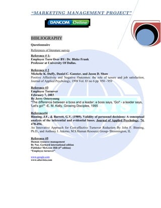 “ MARKETING MANAGEMENT PROJECT”




BIBLIOGRAPHY
Questionnaire
References of literature survey
Reference # 1:
Employee Turn Over BY: Dr. Blake Frank
Professor at University Of Dallas.

Reference # 2
Michelle K. Duffy, Daniel C. Ganster, and Jason D. Shaw
Positive Affectivity and Negative Outcomes: the role of tenure and job satisfaction,
Journal of Applied Psychology, 1998 Vol. 83 no 6 pp. 950 - 959

Reference #3
Employee Turnover
February 7, 2003
By Jerry Osteryoung
"The difference between a boss and a leader: a boss says, 'Go!' - a leader says,
'Let's go!'" -E. M. Kelly, Growing Disciples, 1995

Reference#4
Binning, J.F., & Barrett, G.V. (1989). Validity of personnel decisions: A conceptual
analysis of the inferential and evidential bases. Journal of Applied Psychology, 74,
478-494.
An Innovative Approach for Cost-effective Turnover Reduction By John F. Binning,
Ph.D., and Anthony J. Adorno, M.S.Human Resource Group- Bloomington, IL

Reference #5
Human resource management
By Noe. Gerhard international edition
Publisher McGraw Hill (4th edition)
“Employee turnover”

www.google.com
www.altavista.com
 