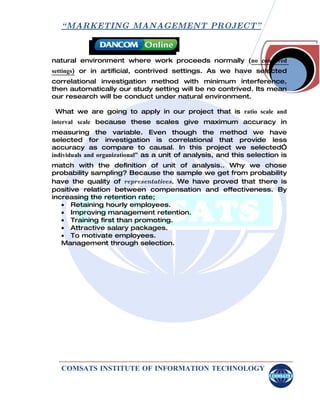 “ MARKETING MANAGEMENT PROJECT”



natural environment where work proceeds normally (no contrived
settings) or in artificial, contrived settings. As we have selected
correlational investigation method with minimum interference,
then automatically our study setting will be no contrived. Its mean
our research will be conduct under natural environment.

 What we are going to apply in our project that is ratio scale and
interval scale because these scales give maximum accuracy in
measuring the variable. Even though the method we have
selected for investigation is correlational that provide less
accuracy as compare to causal. In this project we selected”
individuals and organizational” as a unit of analysis, and this selection is
match with the definition of unit of analysis.. Why we chose
probability sampling? Because the sample we get from probability
have the quality of representatives. We have proved that there is
positive relation between compensation and effectiveness. By
increasing the retention rate;
   • Retaining hourly employees.
   • Improving management retention.
   • Training first than promoting.
   • Attractive salary packages.
   • To motivate employees.
   Management through selection.




   COMSATS INSTITUTE OF INFORMATION TECHNOLOGY
 