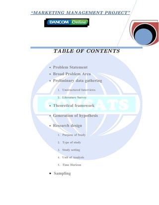 “ MARKETING MANAGEMENT PROJECT”




       TABLE OF CONTENTS


     • Problem Statement
     • Broad Problem Area
     • Preliminary data gathering

         1. Unstructured Interviews

         2. Literature Survey

     • Theoretical framework

     • Generation of hypothesis

     • Research design

         1. Purpose of Study

         2. Type of study

         3. Study setting

         4. Unit of Analysis

         5. Time Horizon

     • Sampling
 