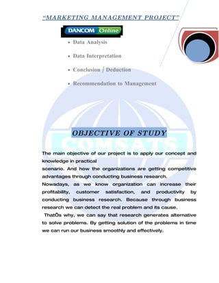 “ MARKETING MANAGEMENT PROJECT”



            • Data Analysis

            • Data Interpretation

            • Conclusion / Deduction

            • Recommendation to Management




                 OBJECTIVE OF STUDY

The main objective of our project is to apply our concept and
knowledge in practical
scenario. And how the organizations are getting competitive
advantages through conducting business research.
Nowadays,        as   we   know   organization   can    increase      their
profitability,   customer     satisfaction,   and      productivity     by
conducting business research. Because through business
research we can detect the real problem and its cause.
 That’s why, we can say that research generates alternative
to solve problems. By getting solution of the problems in time
we can run our business smoothly and effectively.
 