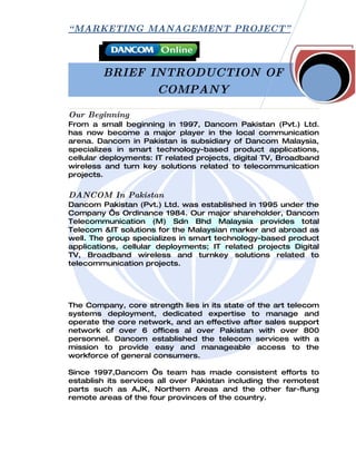 “ MARKETING MANAGEMENT PROJECT”



        BRIEF INTRODUCTION OF
               COMPANY

Our Beginning
From a small beginning in 1997, Dancom Pakistan (Pvt.) Ltd.
has now become a major player in the local communication
arena. Dancom in Pakistan is subsidiary of Dancom Malaysia,
specializes in smart technology-based product applications,
cellular deployments: IT related projects, digital TV, Broadband
wireless and turn key solutions related to telecommunication
projects.

DANCOM In Pakistan
Dancom Pakistan (Pvt.) Ltd. was established in 1995 under the
Company ‘s Ordinance 1984. Our major shareholder, Dancom
Telecommunication (M) Sdn Bhd Malaysia provides total
Telecom &IT solutions for the Malaysian marker and abroad as
well. The group specializes in smart technology-based product
applications, cellular deployments; IT related projects Digital
TV, Broadband wireless and turnkey solutions related to
telecommunication projects.




The Company, core strength lies in its state of the art telecom
systems deployment, dedicated expertise to manage and
operate the core network, and an effective after sales support
network of over 6 offices al over Pakistan with over 800
personnel. Dancom established the telecom services with a
mission to provide easy and manageable access to the
workforce of general consumers.

Since 1997,Dancom ‘s team has made consistent efforts to
establish its services all over Pakistan including the remotest
parts such as AJK, Northern Areas and the other far-flung
remote areas of the four provinces of the country.
 