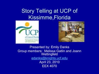 Story Telling at UCP of Kissimme,Florida Presented by: Emily Danks Group members:  Melissa Gatlin and Joann Wettingfeld edanks@knights.ucf.edu April 23, 2010 EEX 4070  