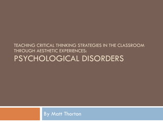 TEACHING CRITICAL THINKING STRATEGIES IN THE CLASSROOM THROUGH AESTHETIC EXPERIENCES:  PSYCHOLOGICAL DISORDERS By Matt Thorton 