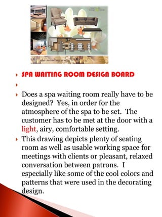    SPA WAITING ROOM DESIGN BOARD


   Does a spa waiting room really have to be
    designed? Yes, in order for the
    atmosphere of the spa to be set. The
    customer has to be met at the door with a
    light, airy, comfortable setting.
   This drawing depicts plenty of seating
    room as well as usable working space for
    meetings with clients or pleasant, relaxed
    conversation between patrons. I
    especially like some of the cool colors and
    patterns that were used in the decorating
    design.
 