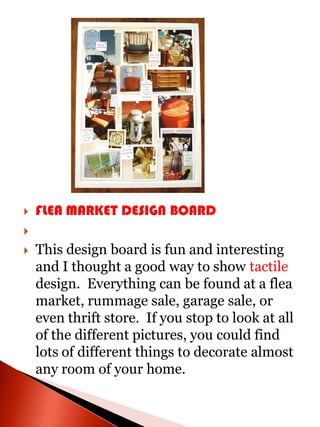    FLEA MARKET DESIGN BOARD


   This design board is fun and interesting
    and I thought a good way to show tactile
    design. Everything can be found at a flea
    market, rummage sale, garage sale, or
    even thrift store. If you stop to look at all
    of the different pictures, you could find
    lots of different things to decorate almost
    any room of your home.
 