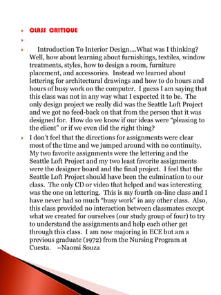    CLASS CRITIQUE


      Introduction To Interior Design….What was I thinking?
    Well, how about learning about furnishings, textiles, window
    treatments, styles, how to design a room, furniture
    placement, and accessories. Instead we learned about
    lettering for architectural drawings and how to do hours and
    hours of busy work on the computer. I guess I am saying that
    this class was not in any way what I expected it to be. The
    only design project we really did was the Seattle Loft Project
    and we got no feed-back on that from the person that it was
    designed for. How do we know if our ideas were “pleasing to
    the client” or if we even did the right thing?
   I don’t feel that the directions for assignments were clear
    most of the time and we jumped around with no continuity.
    My two favorite assignments were the lettering and the
    Seattle Loft Project and my two least favorite assignments
    were the designer board and the final project. I feel that the
    Seattle Loft Project should have been the culmination to our
    class. The only CD or video that helped and was interesting
    was the one on lettering. This is my fourth on-line class and I
    have never had so much “busy work” in any other class. Also,
    this class provided no interaction between classmates except
    what we created for ourselves (our study group of four) to try
    to understand the assignments and help each other get
    through this class. I am now majoring in ECE but am a
    previous graduate (1972) from the Nursing Program at
    Cuesta. –Naomi Souza
 