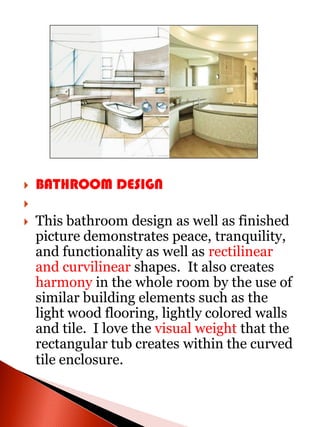    BATHROOM DESIGN

   This bathroom design as well as finished
    picture demonstrates peace, tranquility,
    and functionality as well as rectilinear
    and curvilinear shapes. It also creates
    harmony in the whole room by the use of
    similar building elements such as the
    light wood flooring, lightly colored walls
    and tile. I love the visual weight that the
    rectangular tub creates within the curved
    tile enclosure.
 