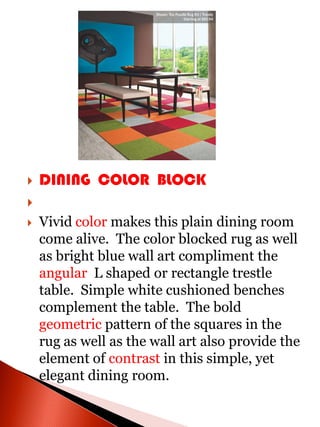    DINING COLOR BLOCK

   Vivid color makes this plain dining room
    come alive. The color blocked rug as well
    as bright blue wall art compliment the
    angular L shaped or rectangle trestle
    table. Simple white cushioned benches
    complement the table. The bold
    geometric pattern of the squares in the
    rug as well as the wall art also provide the
    element of contrast in this simple, yet
    elegant dining room.
 