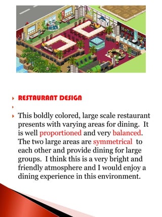    RESTAURANT DESIGN


   This boldly colored, large scale restaurant
    presents with varying areas for dining. It
    is well proportioned and very balanced.
    The two large areas are symmetrical to
    each other and provide dining for large
    groups. I think this is a very bright and
    friendly atmosphere and I would enjoy a
    dining experience in this environment.
 
