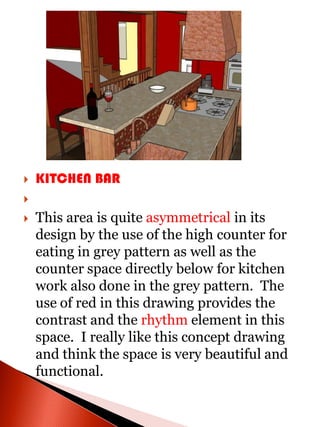    KITCHEN BAR

   This area is quite asymmetrical in its
    design by the use of the high counter for
    eating in grey pattern as well as the
    counter space directly below for kitchen
    work also done in the grey pattern. The
    use of red in this drawing provides the
    contrast and the rhythm element in this
    space. I really like this concept drawing
    and think the space is very beautiful and
    functional.
 