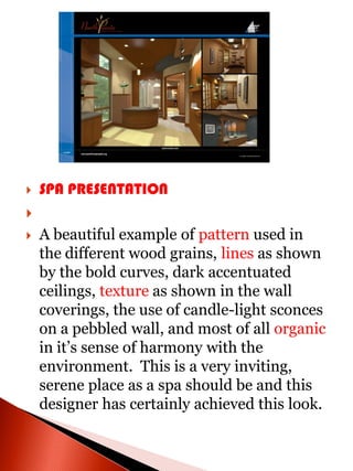    SPA PRESENTATION

   A beautiful example of pattern used in
    the different wood grains, lines as shown
    by the bold curves, dark accentuated
    ceilings, texture as shown in the wall
    coverings, the use of candle-light sconces
    on a pebbled wall, and most of all organic
    in it’s sense of harmony with the
    environment. This is a very inviting,
    serene place as a spa should be and this
    designer has certainly achieved this look.
 