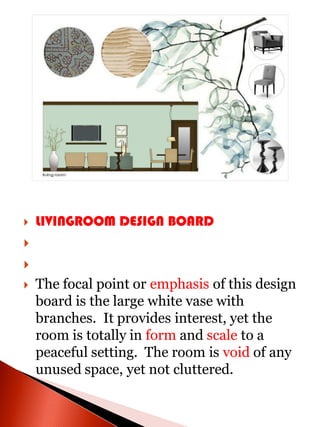    LIVINGROOM DESIGN BOARD


   The focal point or emphasis of this design
    board is the large white vase with
    branches. It provides interest, yet the
    room is totally in form and scale to a
    peaceful setting. The room is void of any
    unused space, yet not cluttered.
 